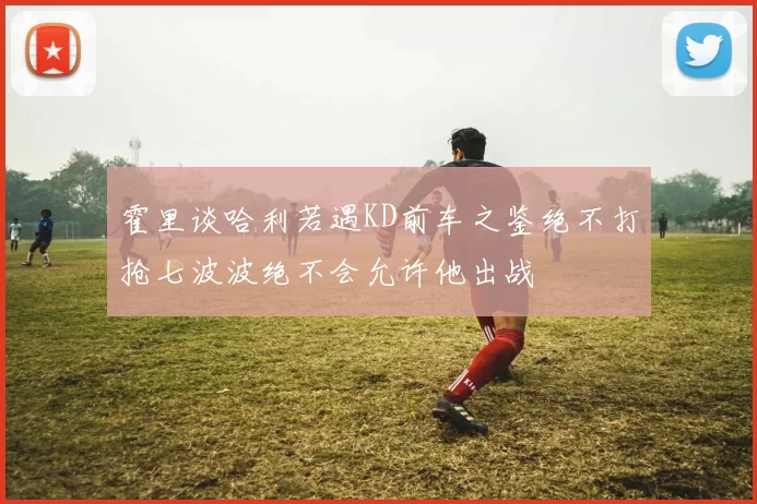 霍里谈哈利若遇KD前车之鉴绝不打抢七波波绝不会允许他出战