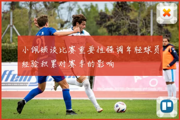 小佩顿谈比赛重要性强调年轻球员经验积累对赛季的影响
