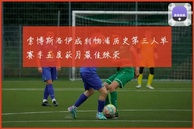 索博斯洛伊成利物浦历史第三人单赛季五度获月最佳殊荣