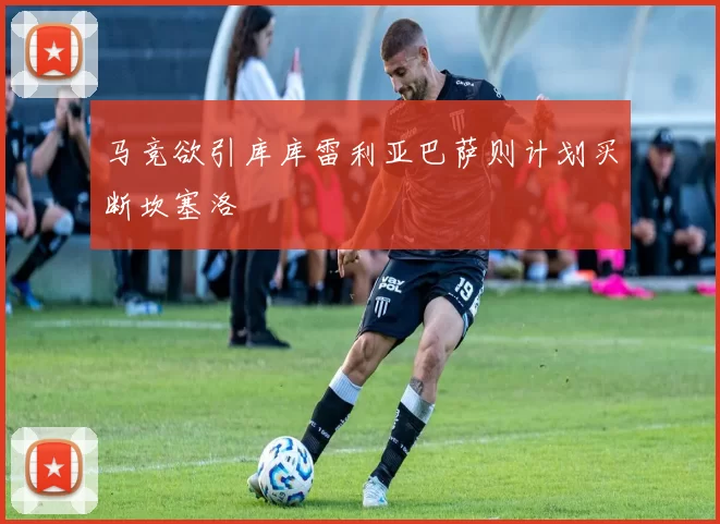 马竞欲引库库雷利亚巴萨则计划买断坎塞洛