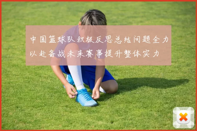 中国篮球队积极反思总结问题全力以赴备战未来赛事提升整体实力