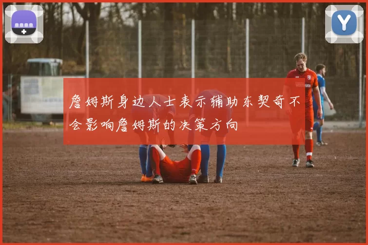 詹姆斯身边人士表示辅助东契奇不会影响詹姆斯的决策方向