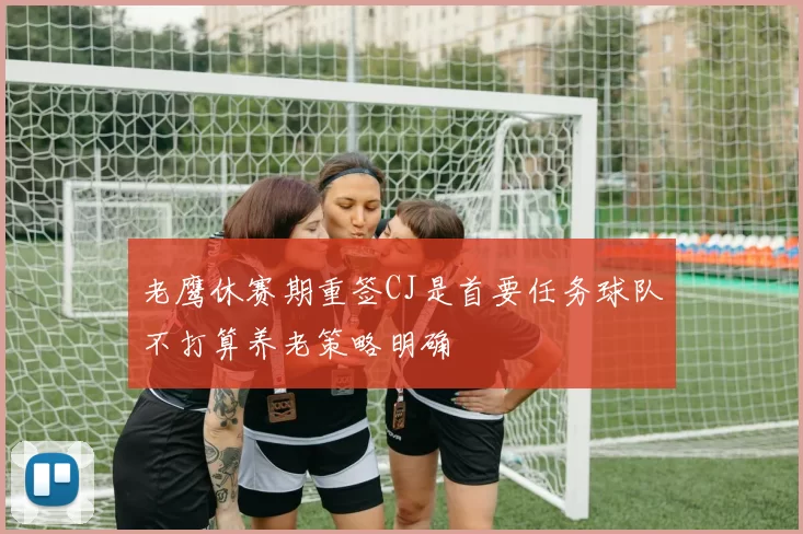 老鹰休赛期重签CJ是首要任务球队不打算养老策略明确