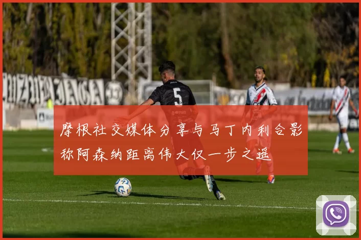 摩根社交媒体分享与马丁内利合影称阿森纳距离伟大仅一步之遥
