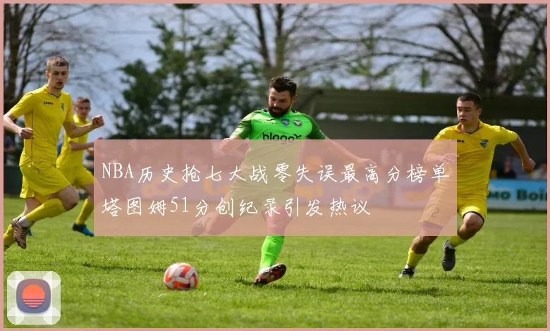 NBA历史抢七大战零失误最高分榜单塔图姆51分创纪录引发热议